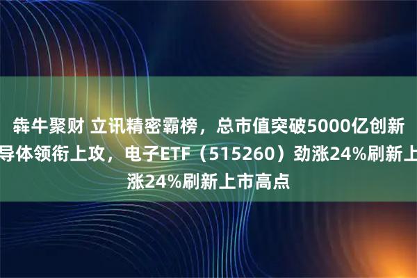 犇牛聚财 立讯精密霸榜，总市值突破5000亿创新高！半导体领衔上攻，电子ETF（515260）劲涨24%刷新上市高点
