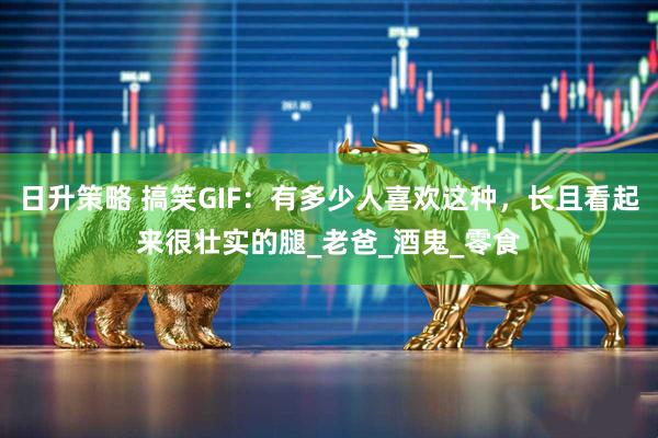 日升策略 搞笑GIF：有多少人喜欢这种，长且看起来很壮实的腿_老爸_酒鬼_零食