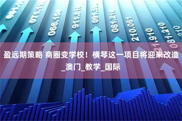 盈远期策略 商圈变学校！横琴这一项目将迎来改造_澳门_教学_国际