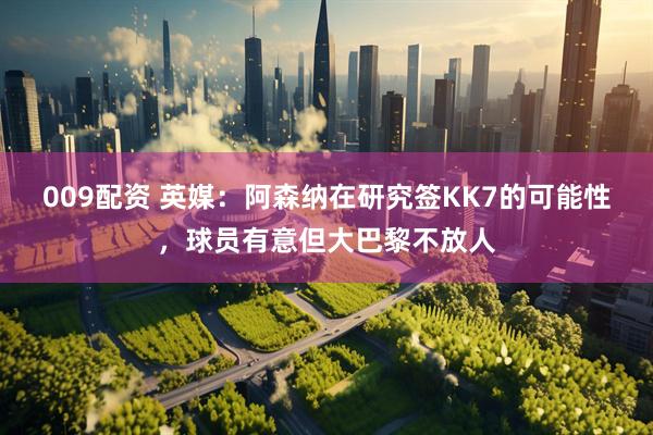 009配资 英媒：阿森纳在研究签KK7的可能性，球员有意但大巴黎不放人