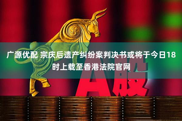 广源优配 宗庆后遗产纠纷案判决书或将于今日18时上载至香港法院官网
