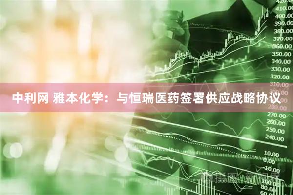 中利网 雅本化学：与恒瑞医药签署供应战略协议