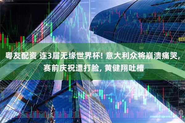 粤友配资 连3届无缘世界杯! 意大利众将崩溃痛哭, 赛前庆祝遭打脸, 黄健翔吐槽