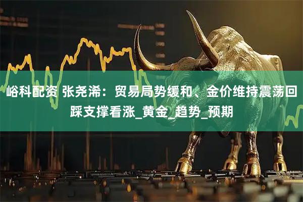峪科配资 张尧浠：贸易局势缓和、金价维持震荡回踩支撑看涨_黄金_趋势_预期