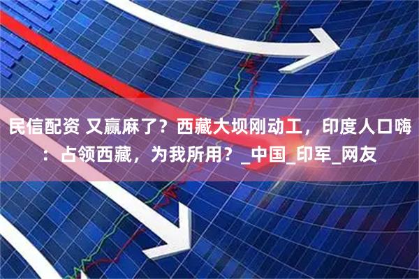 民信配资 又赢麻了？西藏大坝刚动工，印度人口嗨：占领西藏，为我所用？_中国_印军_网友