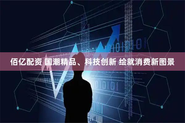 佰亿配资 国潮精品、科技创新 绘就消费新图景