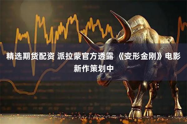 精选期货配资 派拉蒙官方透露 《变形金刚》电影新作策划中