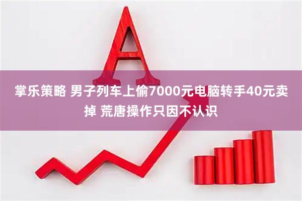 掌乐策略 男子列车上偷7000元电脑转手40元卖掉 荒唐操作只因不认识