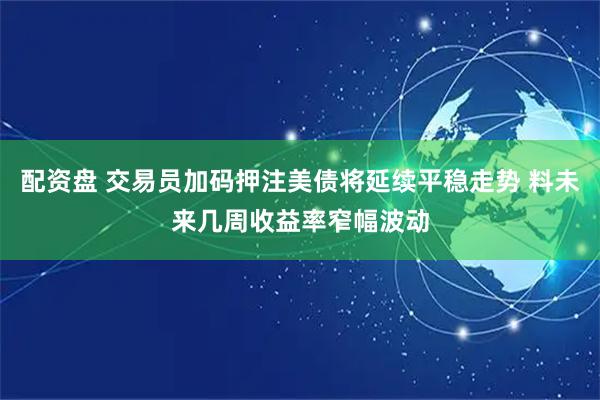 配资盘 交易员加码押注美债将延续平稳走势 料未来几周收益率窄幅波动