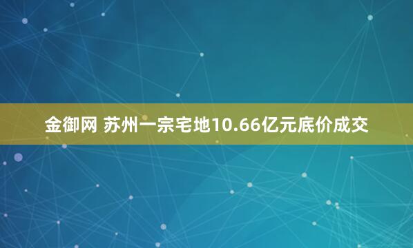 金御网 苏州一宗宅地10.66亿元底价成交