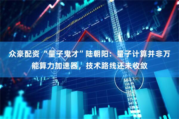 众豪配资 “量子鬼才”陆朝阳：量子计算并非万能算力加速器，技术路线还未收敛