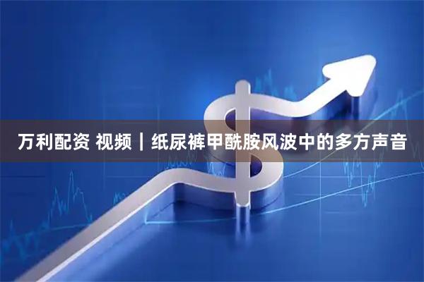 万利配资 视频｜纸尿裤甲酰胺风波中的多方声音