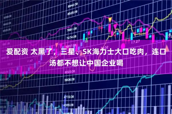爱配资 太黑了，三星、SK海力士大口吃肉，连口汤都不想让中国企业喝