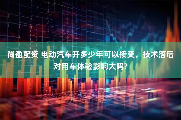 尚盈配资 电动汽车开多少年可以接受，技术落后对用车体验影响大吗?