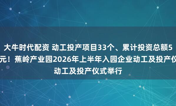 大牛时代配资 动工投产项目33个、累计投资总额59.69亿元！蕉岭产业园2026年上半年入园企业动工及投产仪式举行