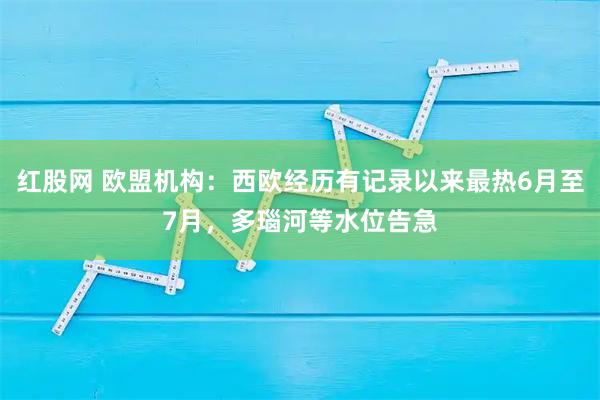 红股网 欧盟机构：西欧经历有记录以来最热6月至7月，多瑙河等水位告急